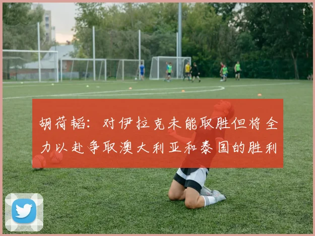 胡荷韬：对伊拉克未能取胜但将全力以赴争取澳大利亚和泰国的胜利