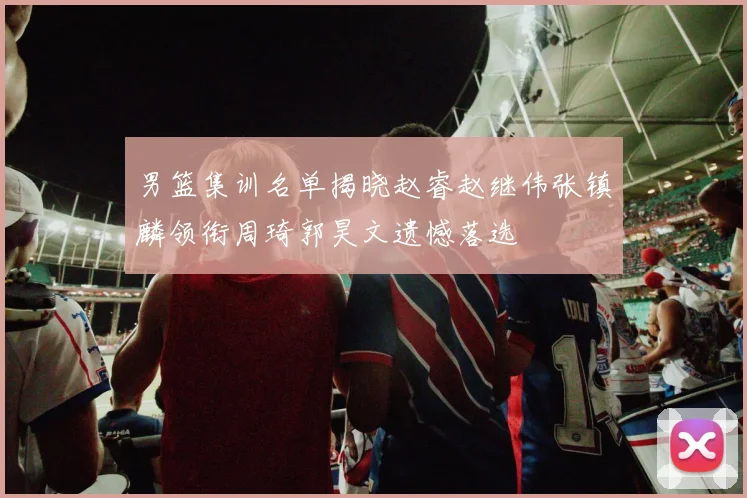男篮集训名单揭晓赵睿赵继伟张镇麟领衔周琦郭昊文遗憾落选