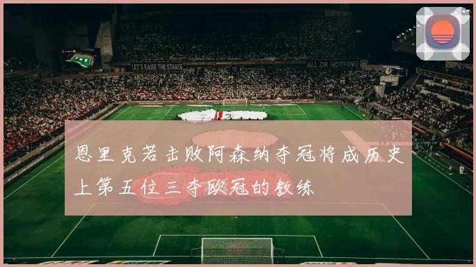 恩里克若击败阿森纳夺冠将成历史上第五位三夺欧冠的教练