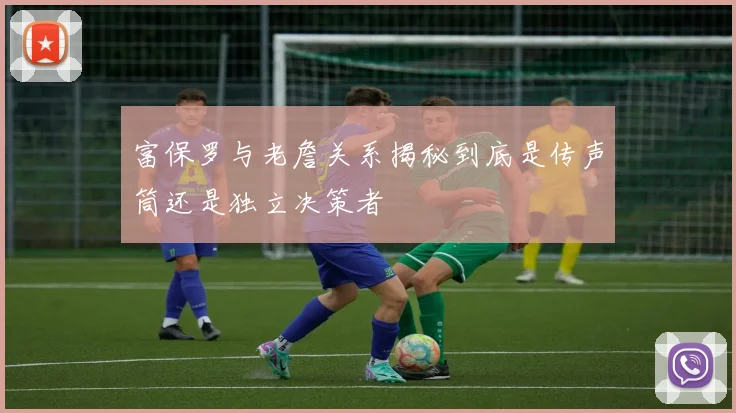 富保罗与老詹关系揭秘到底是传声筒还是独立决策者