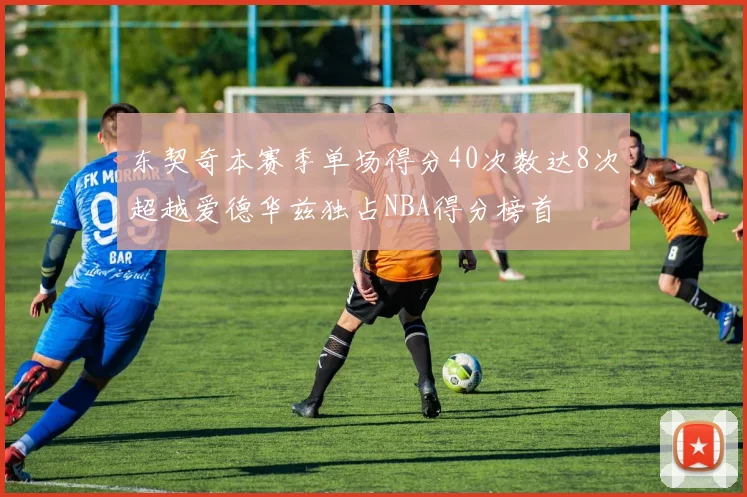 东契奇本赛季单场得分40次数达8次超越爱德华兹独占NBA得分榜首